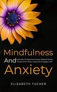 Mindfulness And Anxiety: Exercises To Dissolve Anxiety, Reduce Stress, Create Inner Peace And Live A Happier Life