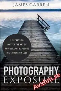 Photography Exposure: 9 Secrets to Master The Art of Photography Exposure in 24h or Less