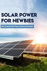 Solar Power For Newbies: How To Install Solar Power Systems By Yourself: Solar Power For Dummies