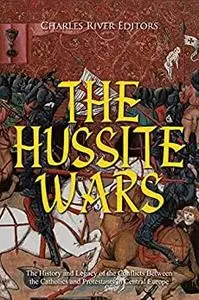 The Hussite Wars: The History and Legacy of the Conflicts Between the Catholics and Protestants in Central Europe