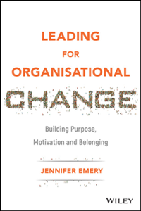 Leading for Organisational Change : Building Purpose, Motivation and Belonging