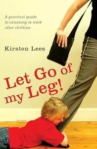 Let Go of My Leg: Getting Back to Work After Children - A Complete Guide for Women.
