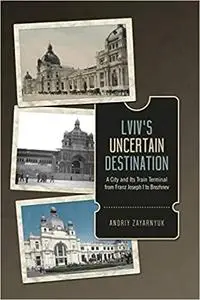 Lviv's Uncertain Destination: A City and Its Railway Terminal from Franz Joseph I to Brezhnev: A City and Its Train Term