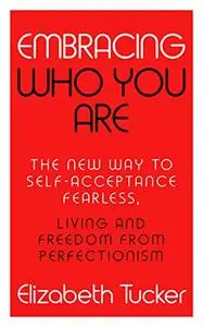 Embracing Who You Are: The New Way To Self-Acceptance, Fearless Leaving And Freedom From Perfectionism