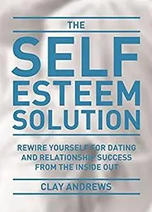 The Self-Esteem Solution: Rewire Yourself for Dating and Relationship Success from the Inside Out