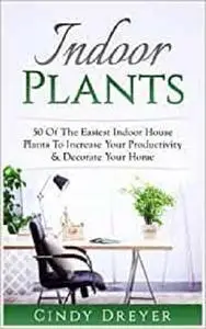 Indoor Plants: 50 Of The Easiest Indoor House Plants To Increase Your Productivity & Decorate Your Home