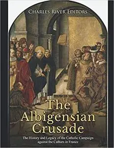 The Albigensian Crusade: The History and Legacy of the Catholic Campaign against the Cathars in France