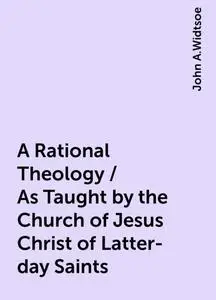 «A Rational Theology / As Taught by the Church of Jesus Christ of Latter-day Saints» by John A.Widtsoe