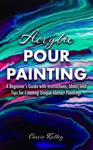 Acrylic Pour Painting: A Beginner’s Guide with Instructions, Ideas, and Tips for Creating Unique Abstract Paintings