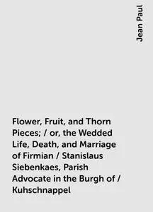 «Flower, Fruit, and Thorn Pieces; / or, the Wedded Life, Death, and Marriage of Firmian / Stanislaus Siebenkaes, Parish