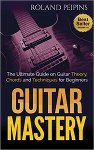 Guitar Mastery: The Ultimate Guide on Guitar Theory, Chords and Techniques for Beginners (Guitar Theory, Guitar Lessons Book 1)