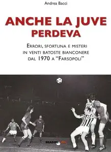 Andrea Bacci - Anche la Juve perdeva: Errori, sfortuna e misteri in venti batoste bianconere,dal 1970 a "Farsopoli"