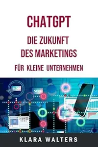 ChatGPT - Die Zukunft des Marketings für kleine Unternehmen: Dieses Praxisbuch zeigt den Einsatz von künstlicher Intelligenz