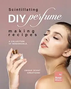 Scintillating DIY Perfume Making Recipes: A Collection of Remarkable, Unique Scent Creations!