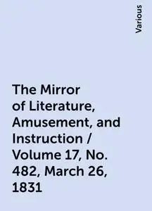 «The Mirror of Literature, Amusement, and Instruction / Volume 17, No. 482, March 26, 1831» by Various