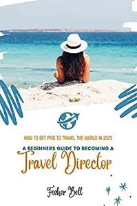 A BEGINNER’S GUIDE TO BECOMING A TRAVEL DIRECTOR: How To Get Paid to Travel the World In 2023