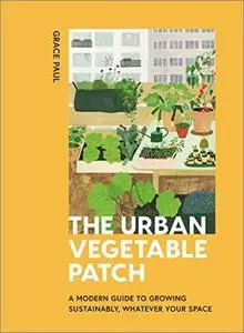 The Urban Vegetable Patch: A Modern Guide to Growing Sustainably, Whatever Your Space