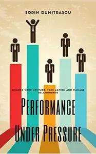 Performance Under Pressure: Change Your Attitude, Take Action and Manage Relationships