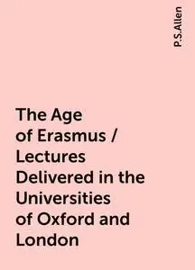 «The Age of Erasmus / Lectures Delivered in the Universities of Oxford and London» by P.S.Allen