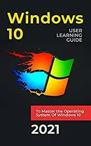 WINDOWS 10 : 2021 User Learning Guide to Master the Operating System Of Windows 10 with Shortcuts and Tips & Tricks