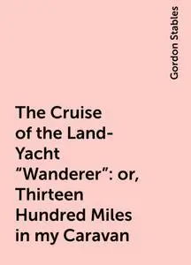 «The Cruise of the Land-Yacht «Wanderer»: or, Thirteen Hundred Miles in my Caravan» by Gordon Stables