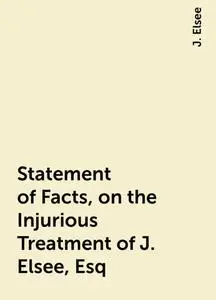 «Statement of Facts, on the Injurious Treatment of J. Elsee, Esq» by J. Elsee