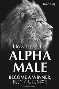 Alpha Male: How to be the Alpha Male - Become a Winner - Not a Whiner