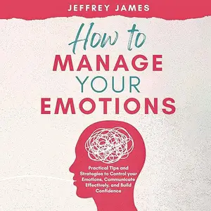 How to Manage Your Emotions: Practical Tips and Strategies to Control Your Emotions, Communicate Effectively [Audiobook]