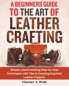 A Beginners Guide to the Art of Leather Crafting: Simple Leatherworking Step-by-Step Techniques with Tip
