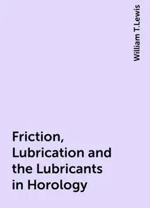 «Friction, Lubrication and the Lubricants in Horology» by William T.Lewis