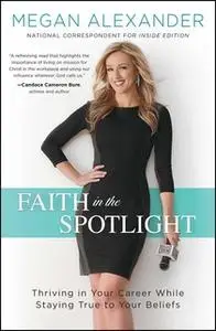 «Faith in the Spotlight: Thriving in Your Career While Staying True to Your Beliefs» by Megan Alexander