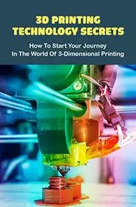 3D Printing Technology Secrets: How To Start Your Journey In The World Of 3-Dimensional Printing