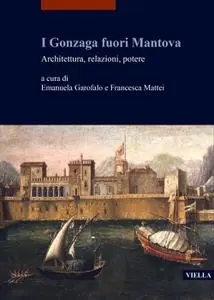 Emanuela Garofalo, Francesca Mattei - I Gonzaga fuori Mantova. Architettura, relazioni, potere