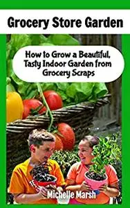 Grocery Store Garden: How to Grow a Beautiful, Tasty Indoor Garden from Grocery Scraps