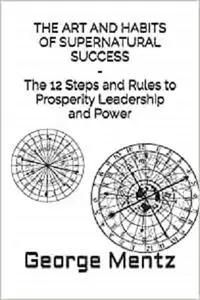 THE ART AND HABITS OF SUPERNATURAL SUCCESS - The 12 Steps and Rules to Prosperity Leadership and Power