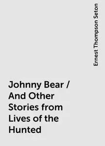 «Johnny Bear / And Other Stories from Lives of the Hunted» by Ernest Thompson Seton