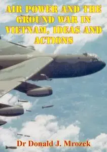 «Air Power And The Ground War In Vietnam, Ideas And Actions» by Donald J. Mrozek