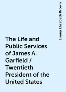 «The Life and Public Services of James A. Garfield / Twentieth President of the United States» by Emma Elizabeth Brown