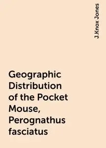 «Geographic Distribution of the Pocket Mouse, Perognathus fasciatus» by J.Knox Jones