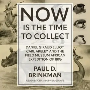 Now Is the Time to Collect: Daniel Giraud Elliot, Carl Akeley, and the Field Museum African Expedition of 1896 [Audiobook]