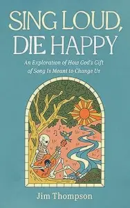 Sing Loud, Die Happy: An Exploration of How God's Gift of Song Is Meant to Change Us