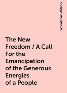 «The New Freedom / A Call For the Emancipation of the Generous Energies of a People» by Woodrow Wilson