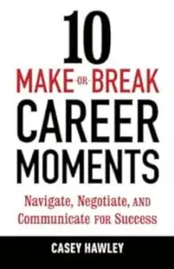 10 Make-or-Break Career Moments: Navigate, Negotiate, and Communicate for Success