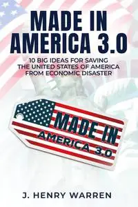 «MADE IN AMERICA 2.0 10 BIG IDEAS FOR SAVING THE UNITED STATES OF AMERICA FROM ECONOMIC DISASTER» by J. HENRY WARREN