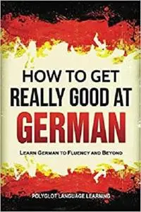 German: How to Get Really Good at German: Learn German to Fluency and Beyond (3rd Edition)