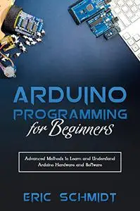 Arduino Programming for Beginners: Advanced Methods to Learn and Understand Arduino Hardware and Software