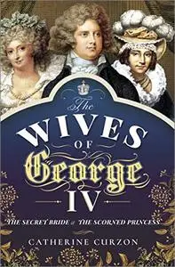 The Wives of George IV: The Secret Bride and the Scorned Princess