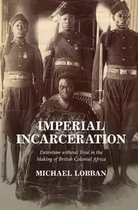 Imperial Incarceration: Detention without Trial in the Making of British Colonial Africa