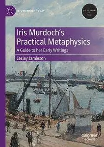 Iris Murdoch’s Practical Metaphysics: A Guide to her Early Writings