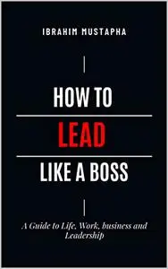 How to lead like a Boss: A Guide to Life, Work, business and Leadership